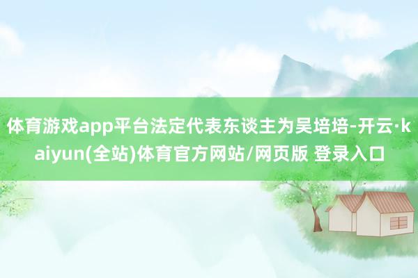 体育游戏app平台法定代表东谈主为吴培培-开云·kaiyun(全站)体育官方网站/网页版 登录入口