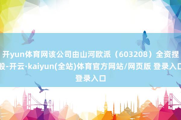 开yun体育网该公司由山河欧派（603208）全资捏股-开云·kaiyun(全站)体育官方网站/网页版 登录入口