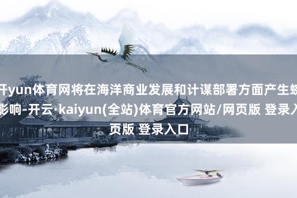 开yun体育网将在海洋商业发展和计谋部署方面产生蜿蜒影响-开云·kaiyun(全站)体育官方网站/网页版 登录入口