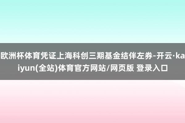 欧洲杯体育凭证上海科创三期基金结伴左券-开云·kaiyun(全站)体育官方网站/网页版 登录入口