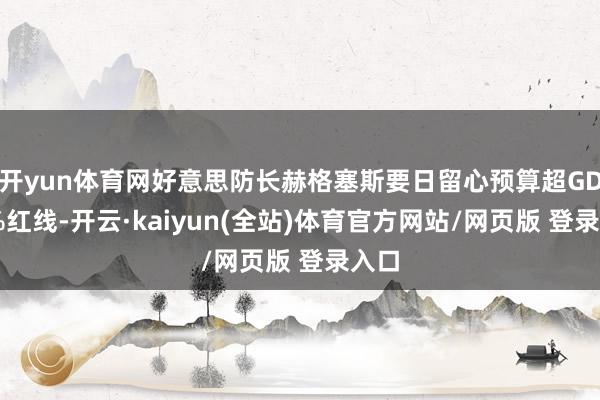 开yun体育网好意思防长赫格塞斯要日留心预算超GDP3%红线-开云·kaiyun(全站)体育官方网站/网页版 登录入口