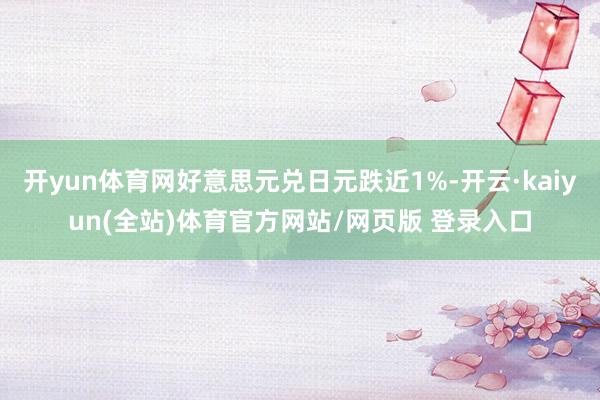 开yun体育网好意思元兑日元跌近1%-开云·kaiyun(全站)体育官方网站/网页版 登录入口