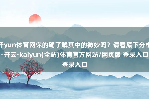 开yun体育网你的确了解其中的微妙吗？请看底下分析-开云·kaiyun(全站)体育官方网站/网页版 登录入口