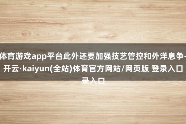 体育游戏app平台此外还要加强技艺管控和外洋息争-开云·kaiyun(全站)体育官方网站/网页版 登录入口