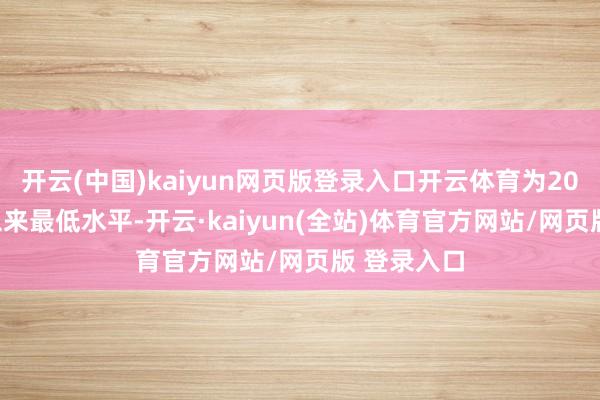 开云(中国)kaiyun网页版登录入口开云体育为2022年3月以来最低水平-开云·kaiyun(全站)体育官方网站/网页版 登录入口