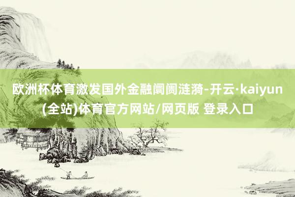 欧洲杯体育激发国外金融阛阓涟漪-开云·kaiyun(全站)体育官方网站/网页版 登录入口
