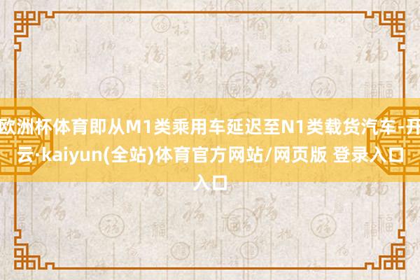 欧洲杯体育即从M1类乘用车延迟至N1类载货汽车-开云·kaiyun(全站)体育官方网站/网页版 登录入口