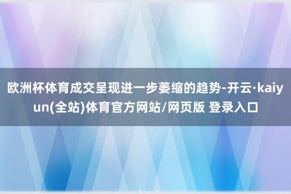 欧洲杯体育成交呈现进一步萎缩的趋势-开云·kaiyun(全站)体育官方网站/网页版 登录入口