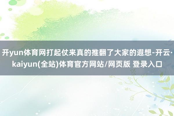 开yun体育网打起仗来真的推翻了大家的遐想-开云·kaiyun(全站)体育官方网站/网页版 登录入口