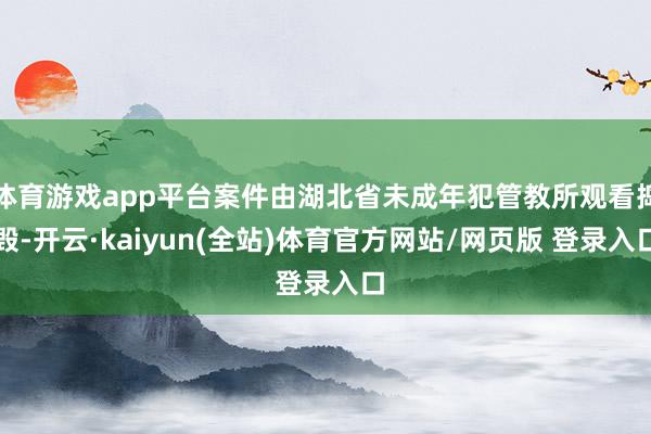 体育游戏app平台案件由湖北省未成年犯管教所观看捣毁-开云·kaiyun(全站)体育官方网站/网页版 登录入口