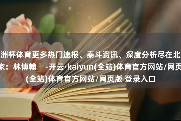 欧洲杯体育更多热门速报、泰斗资讯、深度分析尽在北京日报App作家：林博翰    -开云·kaiyun(全站)体育官方网站/网页版 登录入口