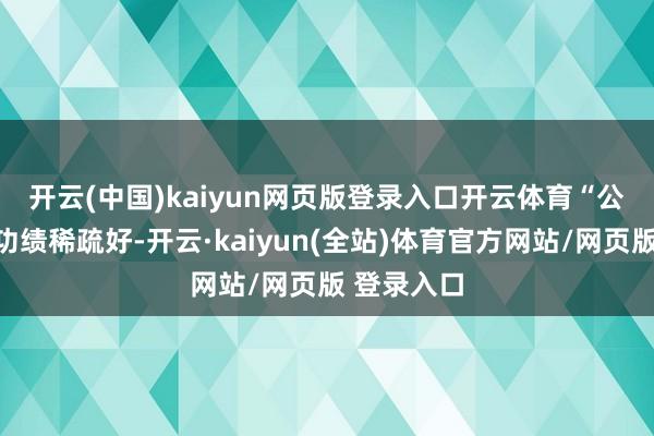 开云(中国)kaiyun网页版登录入口开云体育　　“公司一季度功绩稀疏好-开云·kaiyun(全站)体育官方网站/网页版 登录入口