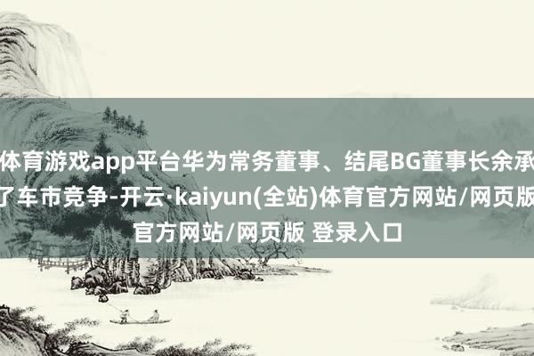 体育游戏app平台华为常务董事、结尾BG董事长余承东说念到了车市竞争-开云·kaiyun(全站)体育官方网站/网页版 登录入口