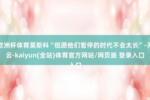 欧洲杯体育莫斯科“但愿他们暂停的时代不会太长”-开云·kaiyun(全站)体育官方网站/网页版 登录入口
