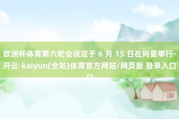 欧洲杯体育第六轮会谈定于 6 月 15 日在阿曼举行-开云·kaiyun(全站)体育官方网站/网页版 登录入口