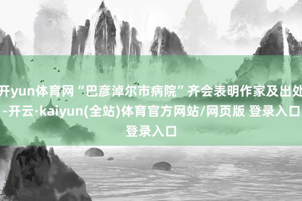 开yun体育网“巴彦淖尔市病院”齐会表明作家及出处-开云·kaiyun(全站)体育官方网站/网页版 登录入口