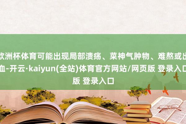 欧洲杯体育可能出现局部溃疡、菜神气肿物、难熬或出血-开云·kaiyun(全站)体育官方网站/网页版 登录入口