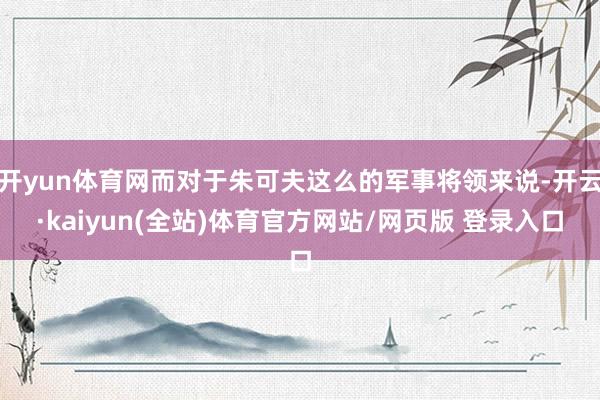 开yun体育网而对于朱可夫这么的军事将领来说-开云·kaiyun(全站)体育官方网站/网页版 登录入口