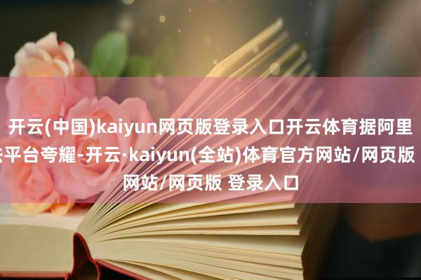 开云(中国)kaiyun网页版登录入口开云体育据阿里财富国法平台夸耀-开云·kaiyun(全站)体育官方网站/网页版 登录入口