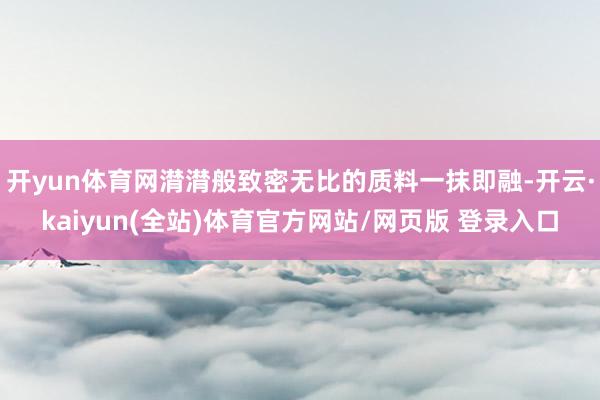 开yun体育网潸潸般致密无比的质料一抹即融-开云·kaiyun(全站)体育官方网站/网页版 登录入口