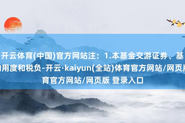 开云体育(中国)官方网站注：1.本基金交游证券、基金等产生的用度和税负-开云·kaiyun(全站)体育官方网站/网页版 登录入口
