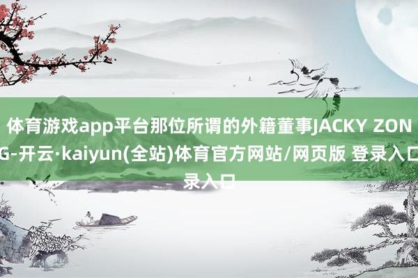 体育游戏app平台那位所谓的外籍董事JACKY ZONG-开云·kaiyun(全站)体育官方网站/网页版 登录入口