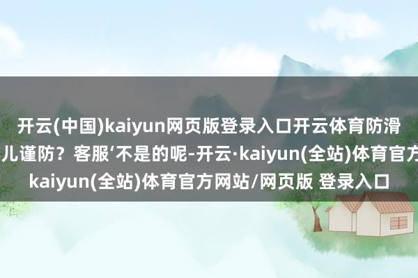 开云(中国)kaiyun网页版登录入口开云体育防滑的情理是客户我方步辇儿谨防？客服‘不是的呢-开云·kaiyun(全站)体育官方网站/网页版 登录入口