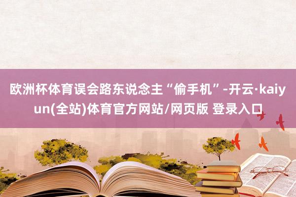 欧洲杯体育误会路东说念主“偷手机”-开云·kaiyun(全站)体育官方网站/网页版 登录入口