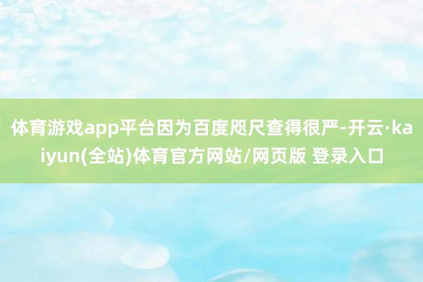 体育游戏app平台因为百度咫尺查得很严-开云·kaiyun(全站)体育官方网站/网页版 登录入口