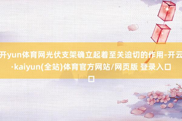 开yun体育网光伏支架确立起着至关迫切的作用-开云·kaiyun(全站)体育官方网站/网页版 登录入口