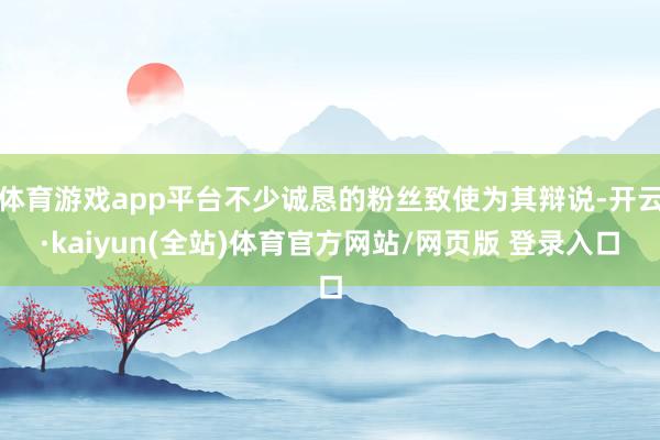 体育游戏app平台不少诚恳的粉丝致使为其辩说-开云·kaiyun(全站)体育官方网站/网页版 登录入口
