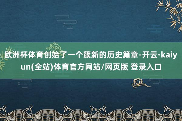 欧洲杯体育创始了一个簇新的历史篇章-开云·kaiyun(全站)体育官方网站/网页版 登录入口