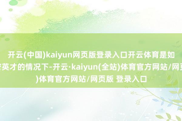 开云(中国)kaiyun网页版登录入口开云体育是如安在领有稠密英才的情况下-开云·kaiyun(全站)体育官方网站/网页版 登录入口