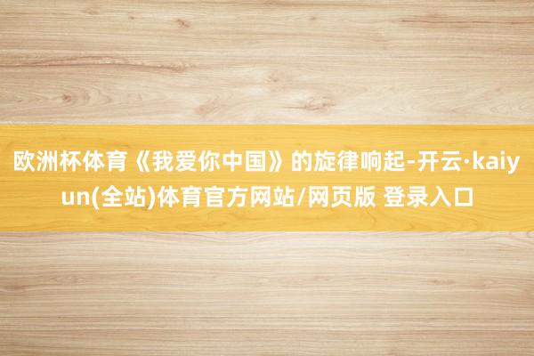 欧洲杯体育《我爱你中国》的旋律响起-开云·kaiyun(全站)体育官方网站/网页版 登录入口