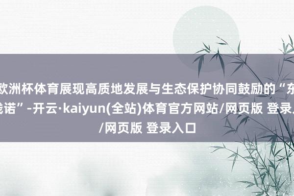 欧洲杯体育展现高质地发展与生态保护协同鼓励的“东坡践诺”-开云·kaiyun(全站)体育官方网站/网页版 登录入口