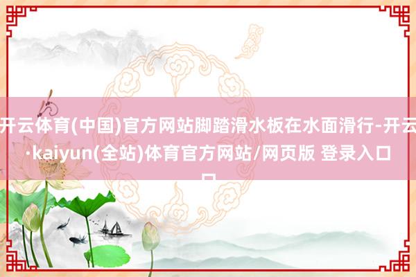 开云体育(中国)官方网站脚踏滑水板在水面滑行-开云·kaiyun(全站)体育官方网站/网页版 登录入口