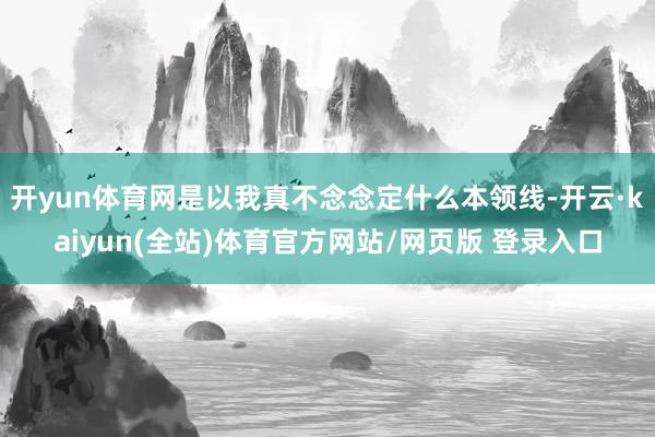 开yun体育网是以我真不念念定什么本领线-开云·kaiyun(全站)体育官方网站/网页版 登录入口