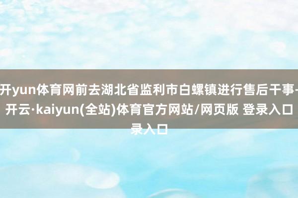 开yun体育网前去湖北省监利市白螺镇进行售后干事-开云·kaiyun(全站)体育官方网站/网页版 登录入口