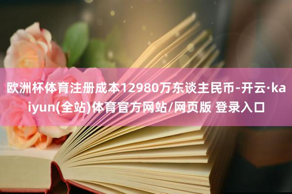 欧洲杯体育注册成本12980万东谈主民币-开云·kaiyun(全站)体育官方网站/网页版 登录入口