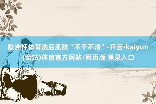 欧洲杯体育洗后肌肤“不干不滑”-开云·kaiyun(全站)体育官方网站/网页版 登录入口