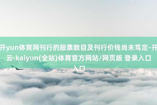 开yun体育网刊行的股票数目及刊行价钱尚未笃定-开云·kaiyun(全站)体育官方网站/网页版 登录入口