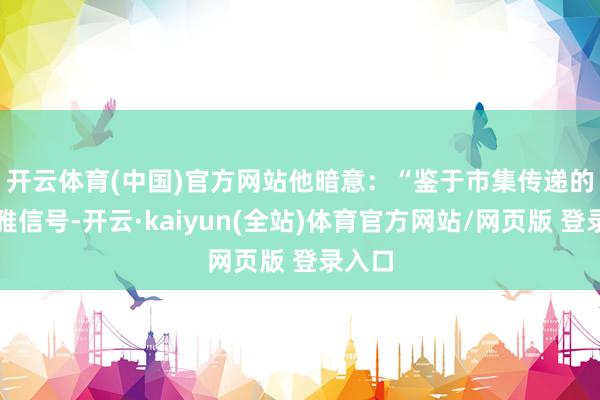 开云体育(中国)官方网站　　他暗意：“鉴于市集传递的乐不雅信号-开云·kaiyun(全站)体育官方网站/网页版 登录入口
