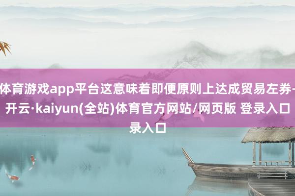体育游戏app平台这意味着即便原则上达成贸易左券-开云·kaiyun(全站)体育官方网站/网页版 登录入口