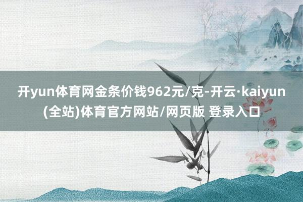 开yun体育网金条价钱962元/克-开云·kaiyun(全站)体育官方网站/网页版 登录入口