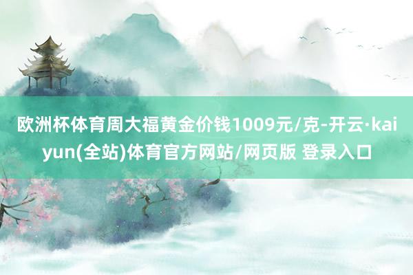 欧洲杯体育周大福黄金价钱1009元/克-开云·kaiyun(全站)体育官方网站/网页版 登录入口