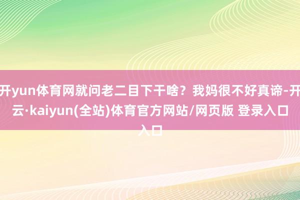 开yun体育网就问老二目下干啥？我妈很不好真谛-开云·kaiyun(全站)体育官方网站/网页版 登录入口