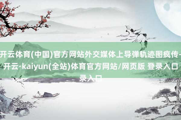 开云体育(中国)官方网站外交媒体上导弹轨迹图疯传-开云·kaiyun(全站)体育官方网站/网页版 登录入口