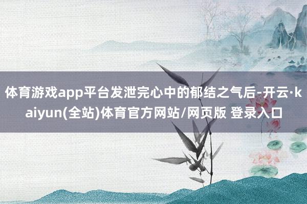 体育游戏app平台发泄完心中的郁结之气后-开云·kaiyun(全站)体育官方网站/网页版 登录入口