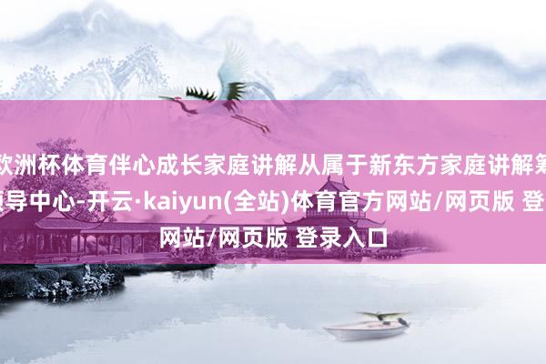 欧洲杯体育伴心成长家庭讲解从属于新东方家庭讲解筹谋与领导中心-开云·kaiyun(全站)体育官方网站/网页版 登录入口