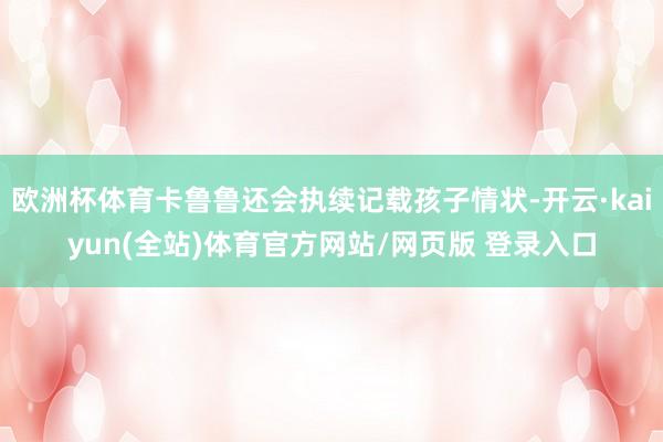 欧洲杯体育卡鲁鲁还会执续记载孩子情状-开云·kaiyun(全站)体育官方网站/网页版 登录入口